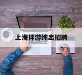 梅州上海伴游纯出雇用(上海伴游雇用月入20)