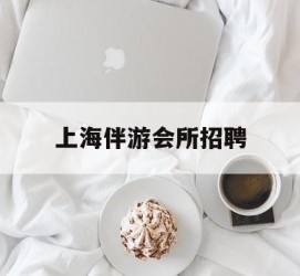 梅州上海伴游会所雇用(上海伴游雇用月入20)