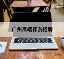 梅州广州高端伴游雇用(广州私家助理伴游雇用)