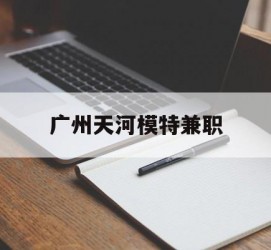 梅州广州天河模特兼职(广州天河区雇用模特)