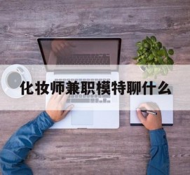梅州化装师兼职模特聊什么(兼职化装师怎么样)